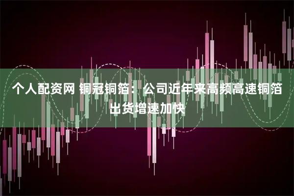 个人配资网 铜冠铜箔：公司近年来高频高速铜箔出货增速加快