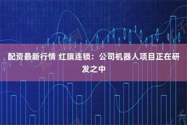 配资最新行情 红旗连锁：公司机器人项目正在研发之中