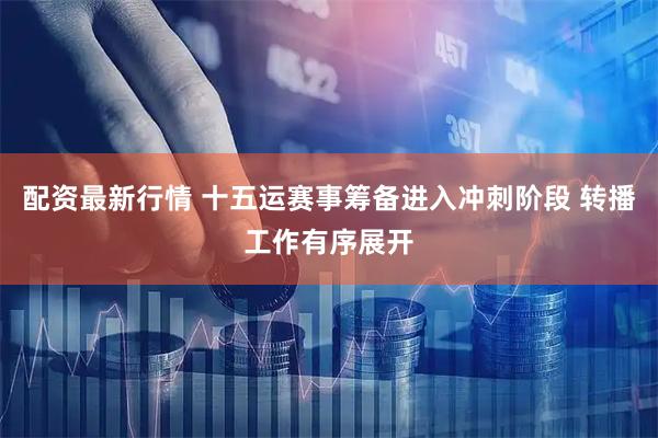 配资最新行情 十五运赛事筹备进入冲刺阶段 转播工作有序展开
