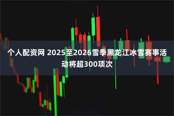 个人配资网 2025至2026雪季黑龙江冰雪赛事活动将超300项次