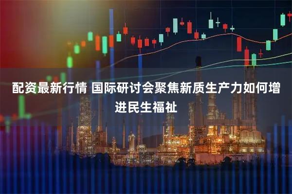 配资最新行情 国际研讨会聚焦新质生产力如何增进民生福祉