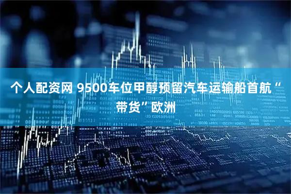 个人配资网 9500车位甲醇预留汽车运输船首航“带货”欧洲