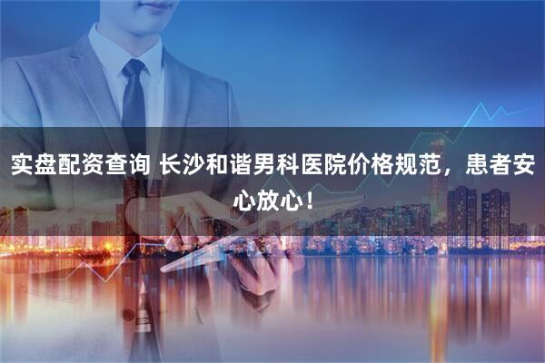 实盘配资查询 长沙和谐男科医院价格规范，患者安心放心！